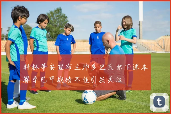 科林蒂安宣布主帅多里瓦尔下课本赛季巴甲战绩不佳引发关注