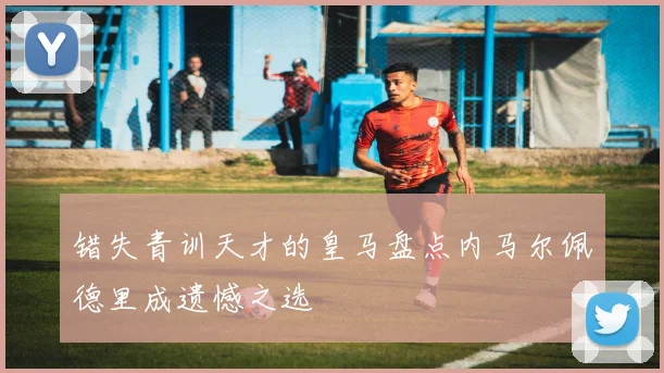 错失青训天才的皇马盘点内马尔佩德里成遗憾之选