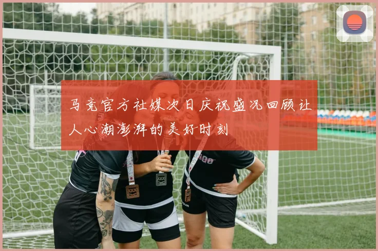 马竞官方社媒次日庆祝盛况回顾让人心潮澎湃的美好时刻