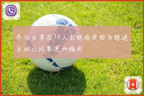 乔治分享在76人打球感受称与球迷互动让比赛更加精彩