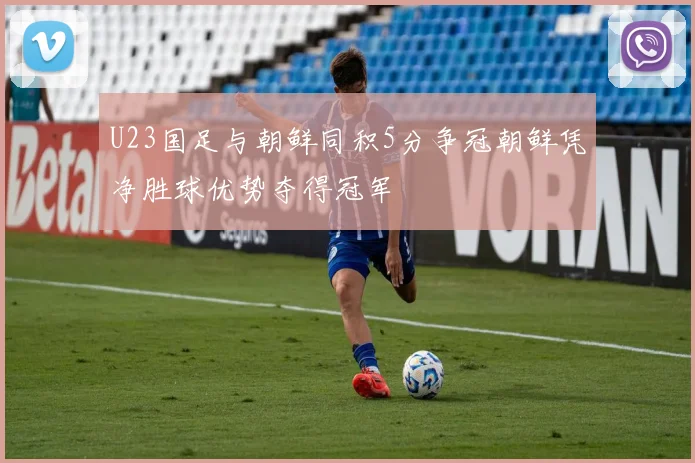 U23国足与朝鲜同积5分争冠朝鲜凭净胜球优势夺得冠军