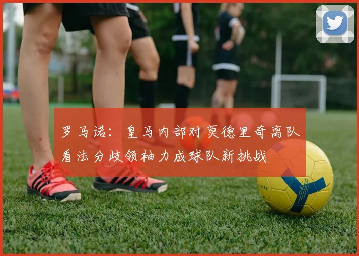 罗马诺：皇马内部对莫德里奇离队看法分歧领袖力成球队新挑战