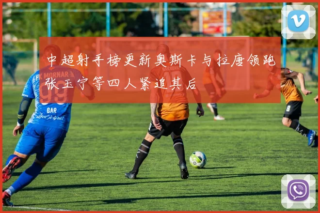 中超射手榜更新奥斯卡与拉唐领跑张玉宁等四人紧追其后