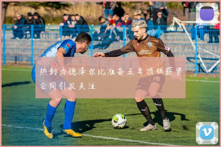 热刺为德泽尔比准备五年顶级薪资合同引发关注
