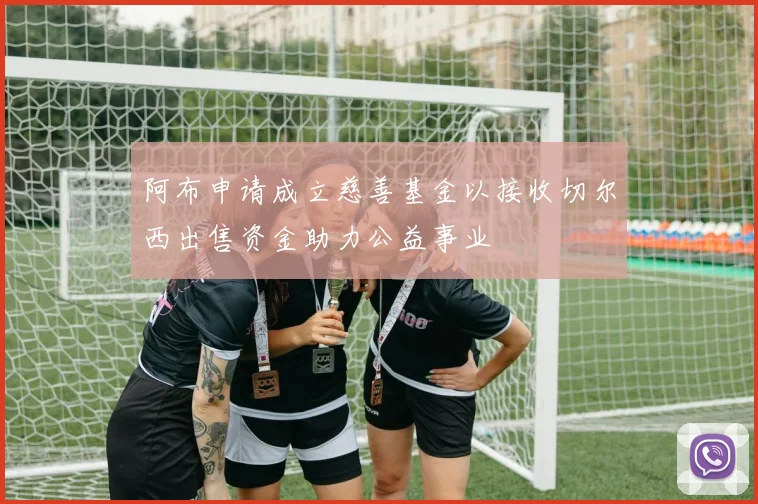 阿布申请成立慈善基金以接收切尔西出售资金助力公益事业
