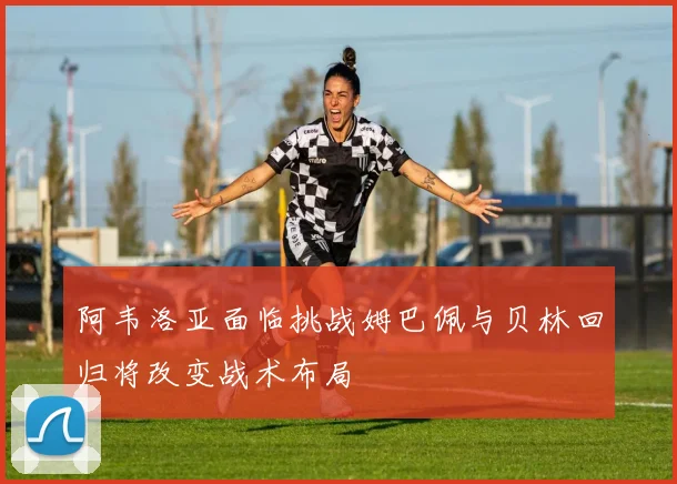 阿韦洛亚面临挑战姆巴佩与贝林回归将改变战术布局