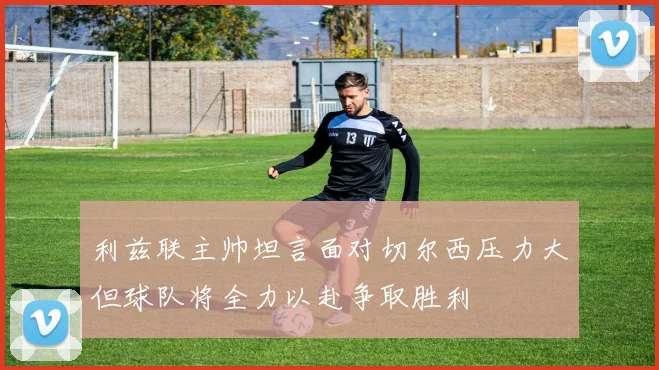 利兹联主帅坦言面对切尔西压力大但球队将全力以赴争取胜利