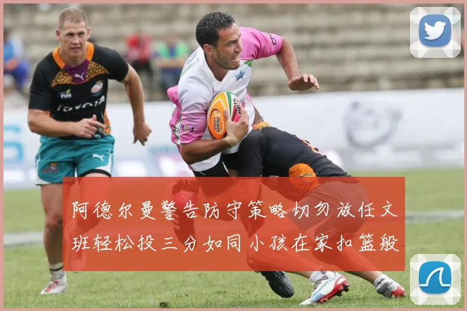 阿德尔曼警告防守策略切勿放任文班轻松投三分如同小孩在家扣篮般轻松