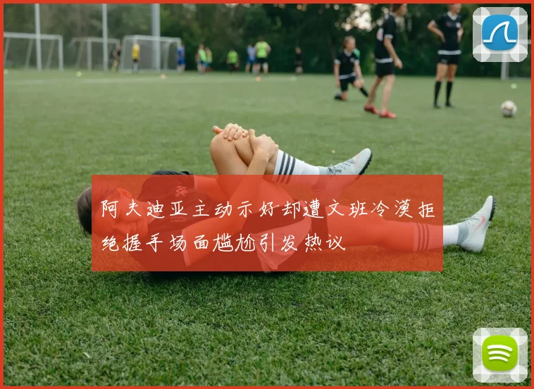 阿夫迪亚主动示好却遭文班冷漠拒绝握手场面尴尬引发热议