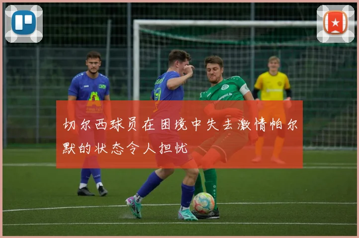 切尔西球员在困境中失去激情帕尔默的状态令人担忧