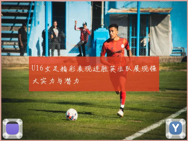 U16女足精彩表现连胜英法队展现强大实力与潜力