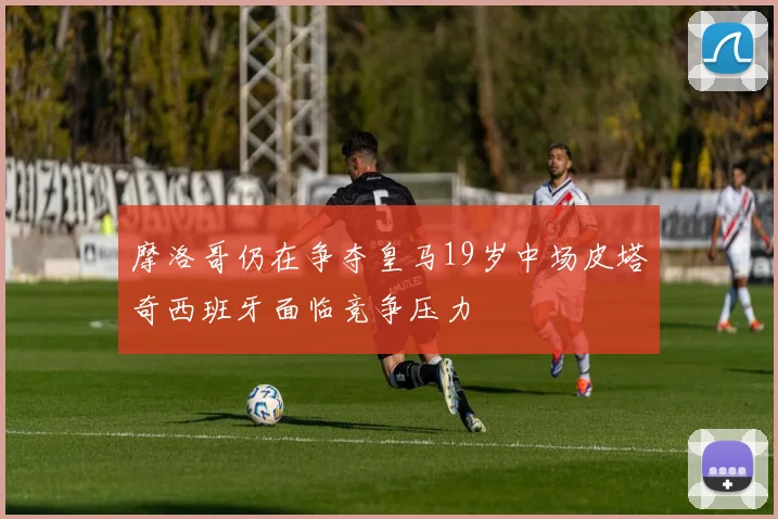 摩洛哥仍在争夺皇马19岁中场皮塔奇西班牙面临竞争压力