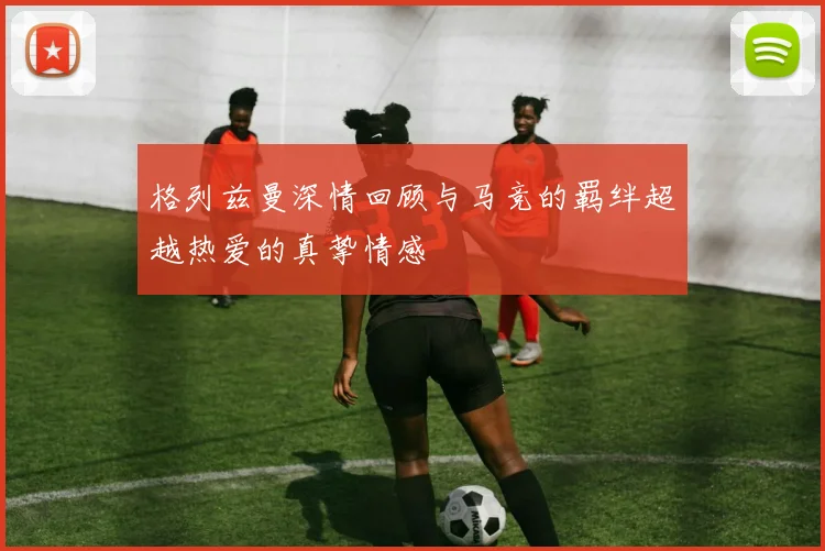 格列兹曼深情回顾与马竞的羁绊超越热爱的真挚情感